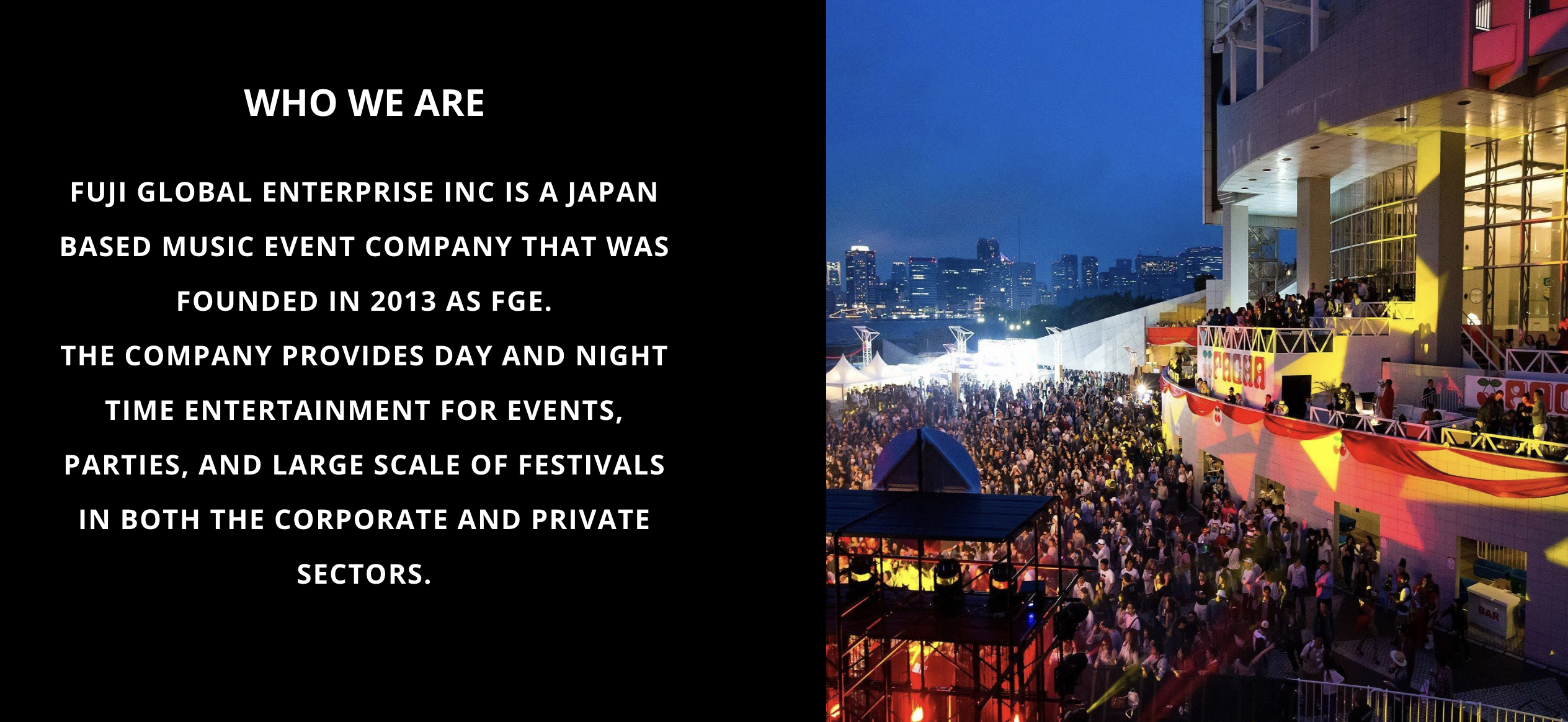 Who we are. Fuji Global Enterprise, Inc. is a Japan-based music event company founded in 2013 as FGE. The company provides day and night entertainment for events, parties, and large-scale festivals in the corporate and private sectors. Beside the text is a festival crowd at a Tokyo waterfront venue.