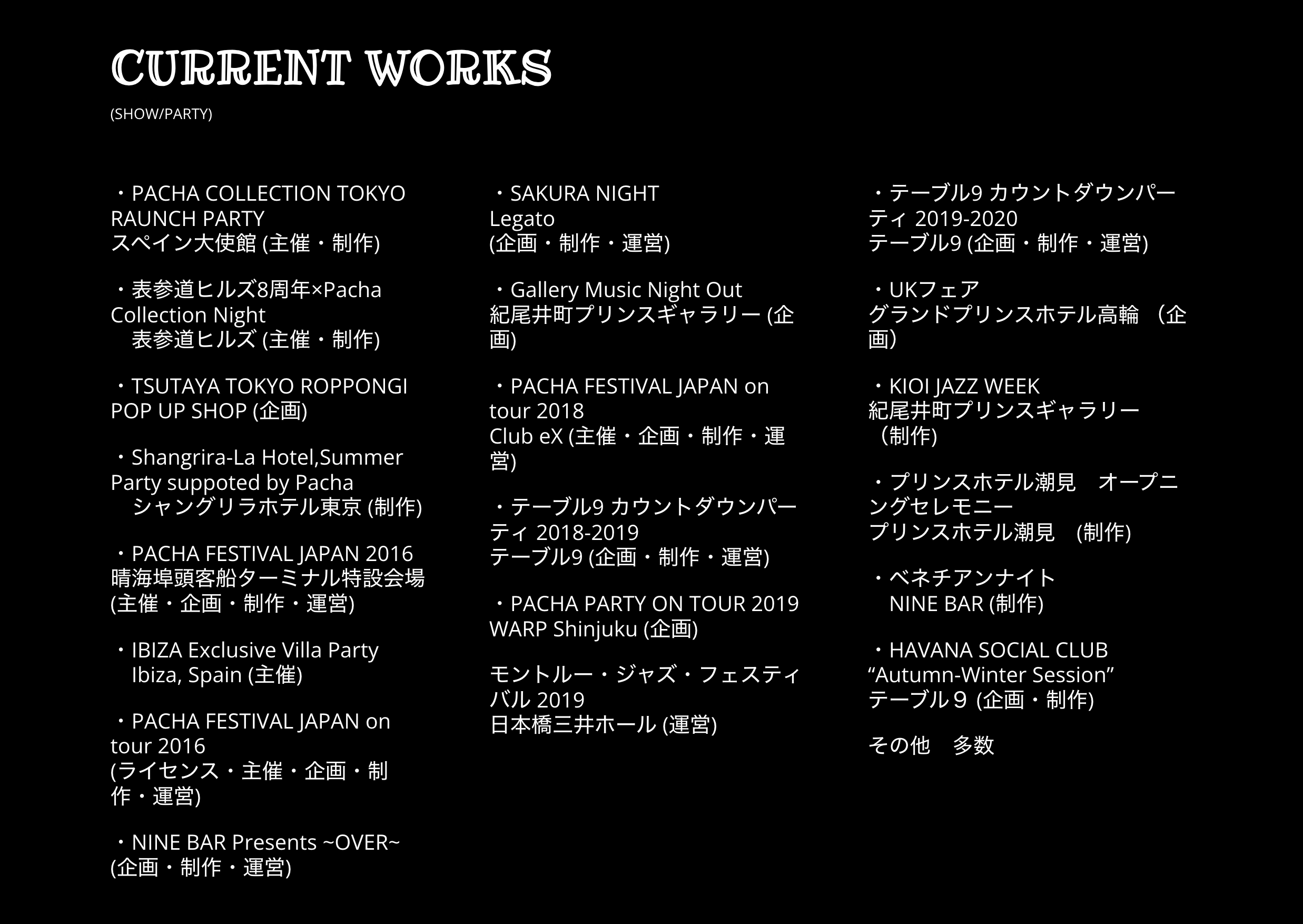 Current works: shows and parties. Projects include Pacha Collection Tokyo, Omotesando Hills, Tsutaya Tokyo Roppongi, Shangri-La Hotel, Pacha Festival Japan, Ibiza villa parties, Nine Bar, Sakura Night, Gallery Music Night Out, Table 9 countdown parties, Pacha Party on Tour, Montreux Jazz Festival, UK Fair, Kioi Jazz Week, Prince Hotel Shiomi opening ceremony, Venetian Night and Havana Social Club.