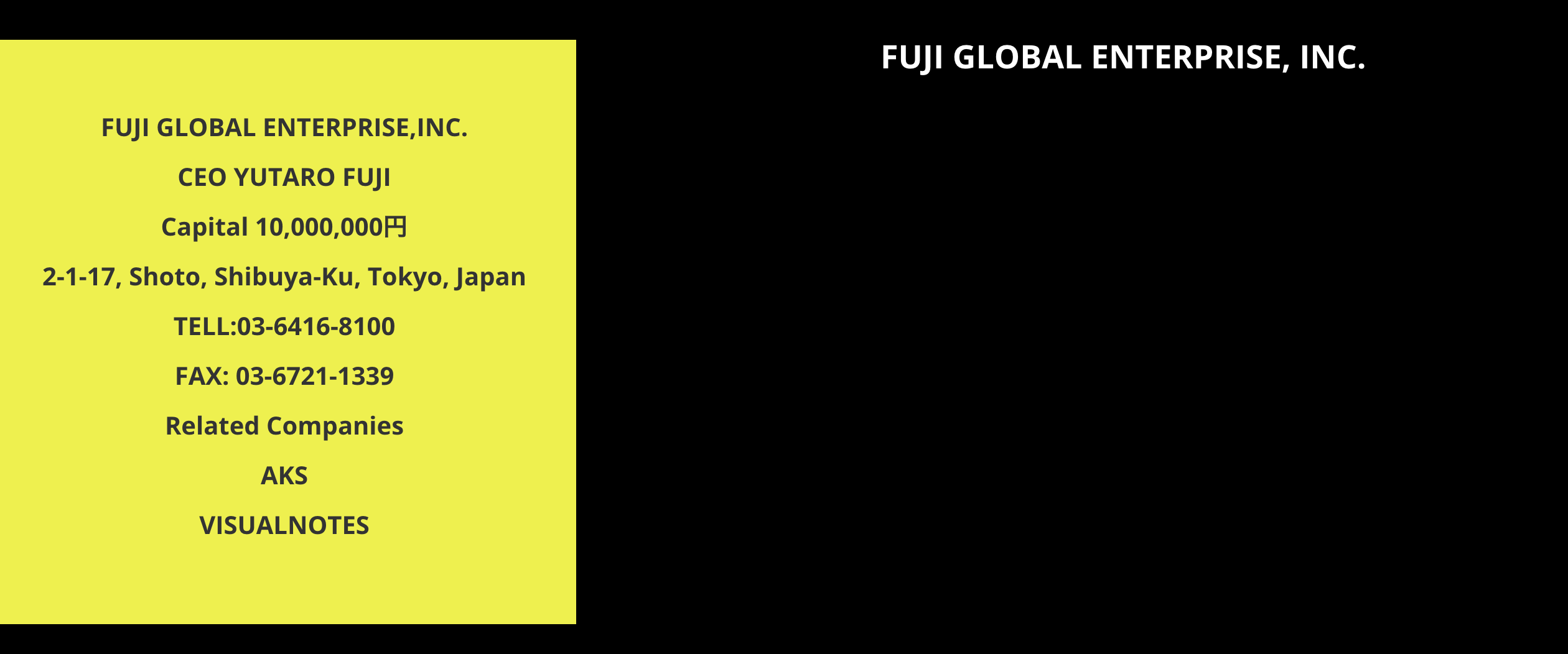Fuji Global Enterprise, Inc. CEO Yutaro Fuji. Capital: 10,000,000 yen. Address: 2-1-17 Shoto, Shibuya-ku, Tokyo, Japan. Telephone: 03-6416-8100. Fax: 03-6721-1339. Related companies: AKS and Visualnotes.